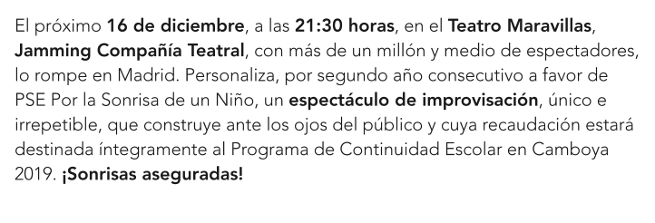 El próximo 16 de diciembre, a las 21:30 horas, en el Teatro Maravillas, Jamming Compañía Teatral, con más de un millón y medio de espectadores, lo rompe en Madrid. Personaliza, por segundo año consecutivo a favor de PSE Por la Sonrisa de un Niño, un espectáculo de improvisación, único e irrepetible, que construye ante los ojos del público y cuya recaudación estará destinada íntegramente al Programa de Continuidad Escolar en Camboya 2019. ¡Sonrisas aseguradas!