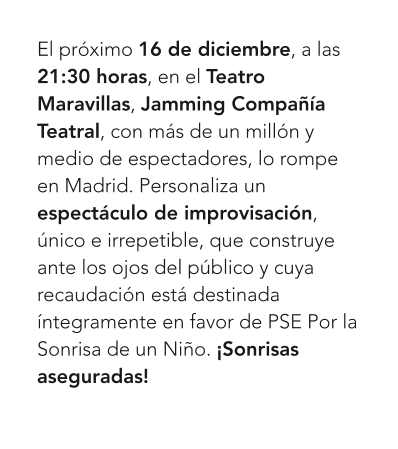 El próximo 16 de diciembre, a las 21:30 horas, en el Teatro Maravillas, Jamming Compañía Teatral, con más de un millón y medio de espectadores, lo rompe en Madrid. Personaliza un espectáculo de improvisación, único e irrepetible, que construye ante los ojos del público y cuya recaudación está destinada íntegramente en favor de PSE Por la Sonrisa de un Niño. ¡Sonrisas aseguradas!