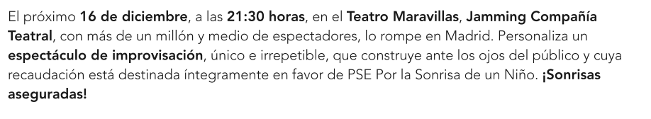 El próximo 16 de diciembre, a las 21:30 horas, en el Teatro Maravillas, Jamming Compañía Teatral, con más de un millón y medio de espectadores, lo rompe en Madrid. Personaliza un espectáculo de improvisación, único e irrepetible, que construye ante los ojos del público y cuya recaudación está destinada íntegramente en favor de PSE Por la Sonrisa de un Niño. ¡Sonrisas aseguradas!